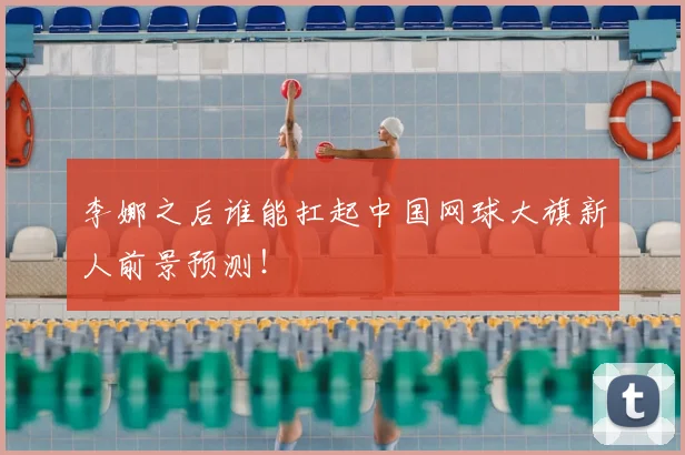 李娜之后谁能扛起中国网球大旗新人前景预测！