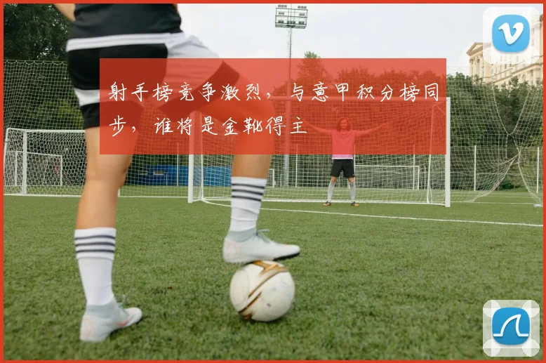 射手榜竞争激烈，与意甲积分榜同步，谁将是金靴得主