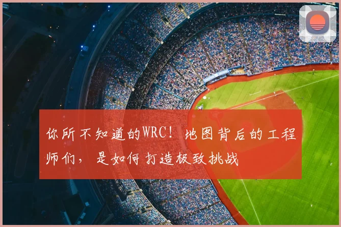 你所不知道的WRC！地图背后的工程师们，是如何打造极致挑战