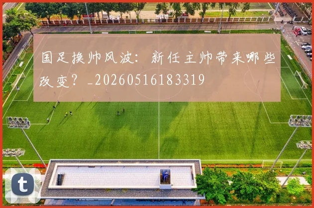 国足换帅风波：新任主帅带来哪些改变？_20260516183319
