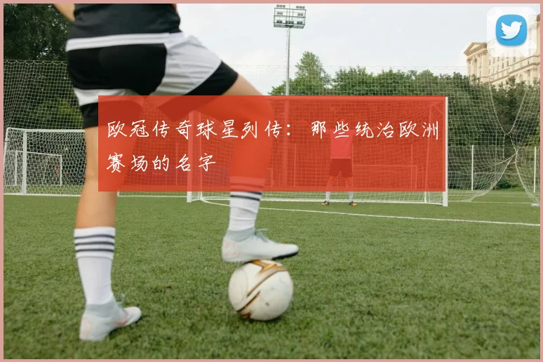 欧冠传奇球星列传：那些统治欧洲赛场的名字