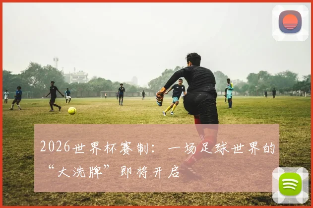 2026世界杯赛制：一场足球世界的“大洗牌”即将开启