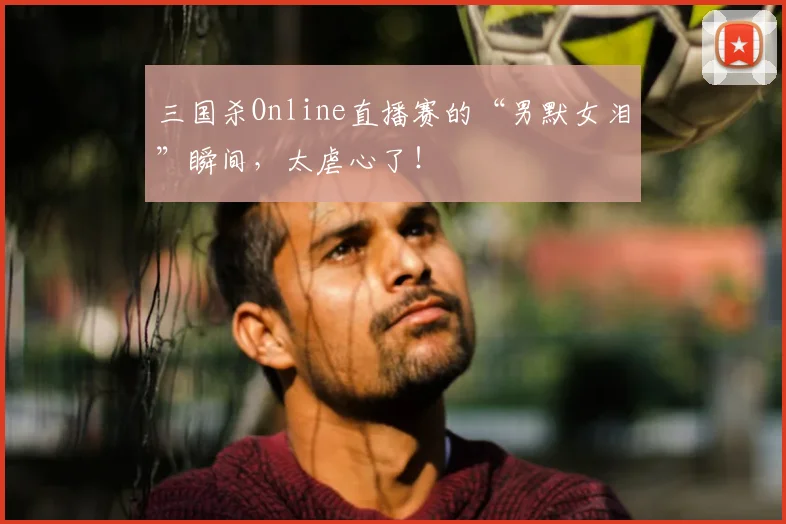 三国杀Online直播赛的“男默女泪”瞬间，太虐心了！