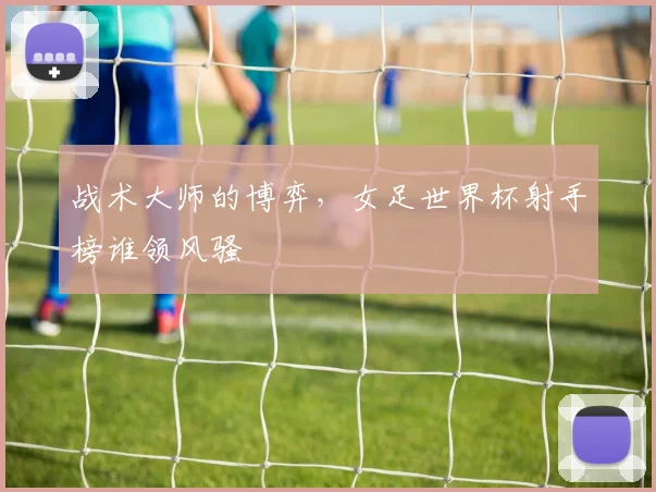战术大师的博弈，女足世界杯射手榜谁领风骚