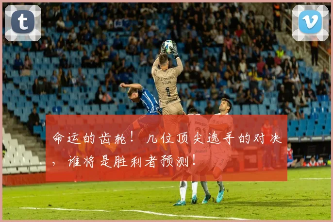 命运的齿轮！几位顶尖选手的对决，谁将是胜利者预测！