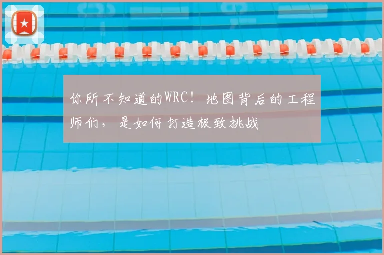 你所不知道的WRC！地图背后的工程师们，是如何打造极致挑战