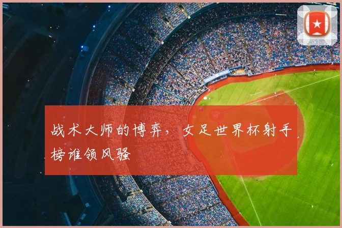 战术大师的博弈，女足世界杯射手榜谁领风骚