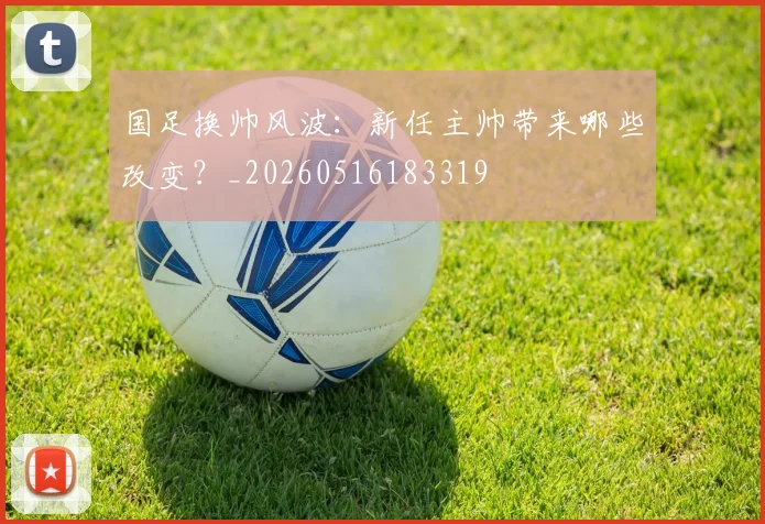 国足换帅风波：新任主帅带来哪些改变？_20260516183319