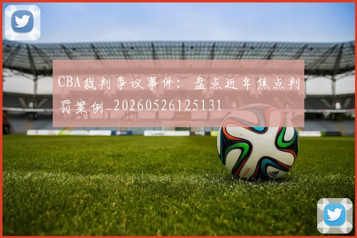 CBA裁判争议事件：盘点近年焦点判罚案例_20260526125131